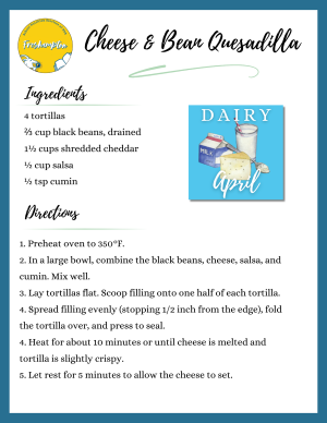 Graphic: Recipe for Cheese and Bean Quesadilla: Ingredients: 4 tortillas, 2/3 cup black beans, drained, 1 1/2 cup shredded cheddar, 1/2 cup salsa, 1/2 teaspoon cumin.  Directions: 1. Preheat Oven to 350 degrees, 2. In a large bowl, combine the black beans, cheese, salsa, and cumin. Mix well. 3.  Lay tortillas flat. Scoop filling onto one half of each tortilla. 4. Spread filling evenly (stopping 1/2 inch from edge), fold the tortilla over, and press to seal. 5. Heat for about 10 minutes or until cheese is melted and tortilla is slightly crispy. 5. Let rest for 5 minutes to allow the cheese to set.
